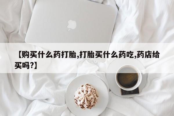 网上米非司酮片在线购买【购买什么药打胎,打胎买什么药吃,药店给买吗?】